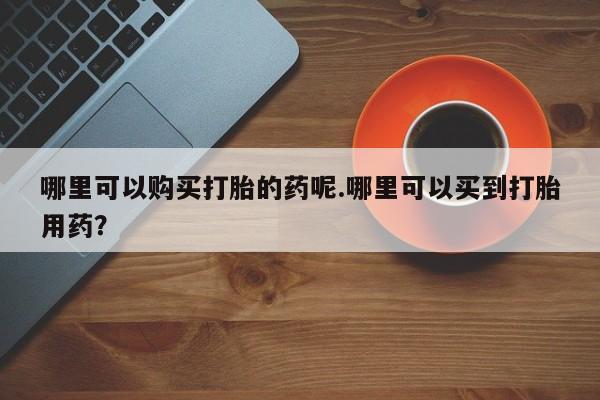 三亚打胎药私人医院哪里可以购买打胎的药呢.哪里可以买到打胎用药？