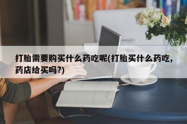 三亚打胎药私人医院打胎需要购买什么药吃呢(打胎买什么药吃,药店给买吗?)